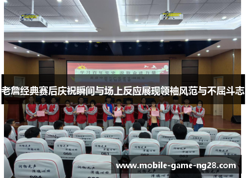 老詹经典赛后庆祝瞬间与场上反应展现领袖风范与不屈斗志