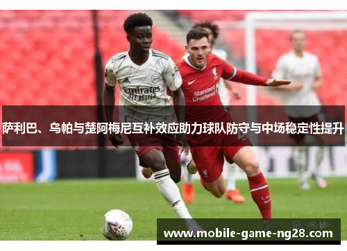 萨利巴、乌帕与楚阿梅尼互补效应助力球队防守与中场稳定性提升