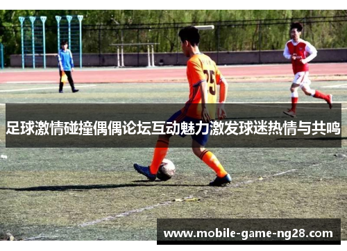 足球激情碰撞偶偶论坛互动魅力激发球迷热情与共鸣