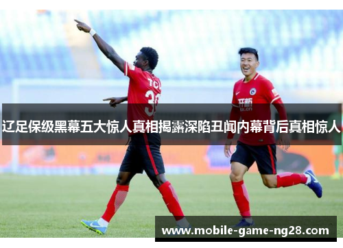 辽足保级黑幕五大惊人真相揭露深陷丑闻内幕背后真相惊人