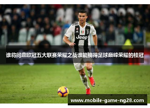 谁将问鼎欧冠五大联赛荣耀之战谁能摘得足球巅峰荣耀的桂冠