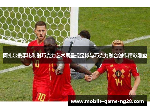 阿扎尔携手比利时巧克力艺术展呈现足球与巧克力融合创作精彩雕塑