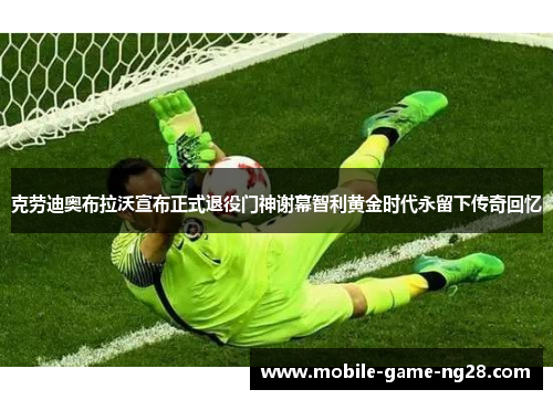 克劳迪奥布拉沃宣布正式退役门神谢幕智利黄金时代永留下传奇回忆